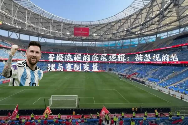 晋级流程的底层逻辑:被忽视的地理与赛制变量