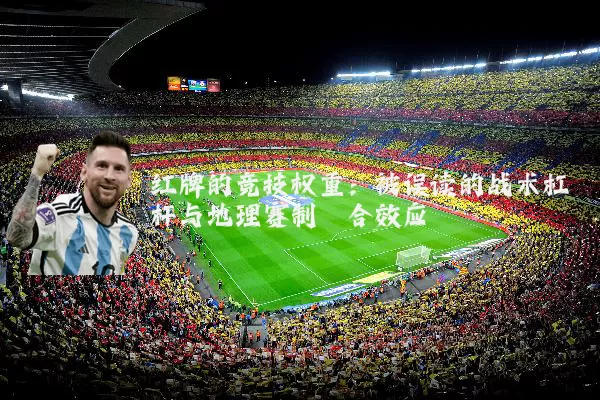 红牌的竞技权重:被误读的战术杠杆与地理赛制耦合效应