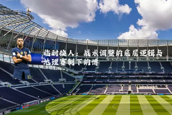 临时换人：战术调整的底层逻辑与地理赛制下的博弈